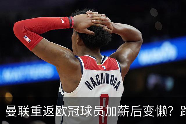 曼联重返欧冠球员加薪后变懒？跑动数据落后！体能储备遭质疑无法坚持90分钟